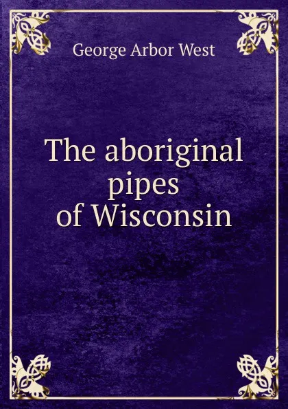 Обложка книги The aboriginal pipes of Wisconsin, George Arbor West