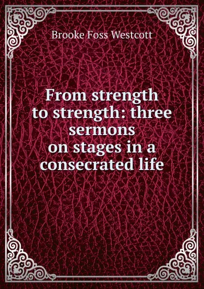 Обложка книги From strength to strength: three sermons on stages in a consecrated life, Westcott Brooke Foss