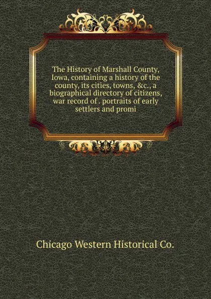 Обложка книги The History of Marshall County, Iowa, containing a history of the county, its cities, towns, .c., a biographical directory of citizens, war record of . portraits of early settlers and promi, Chicago Western Historical Co.