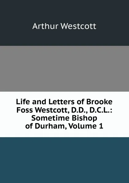 Обложка книги Life and Letters of Brooke Foss Westcott, D.D., D.C.L.: Sometime Bishop of Durham, Volume 1, Arthur Westcott