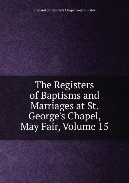 Обложка книги The Registers of Baptisms and Marriages at St. George.s Chapel, May Fair, Volume 15, England St. George's Chapel Westminster