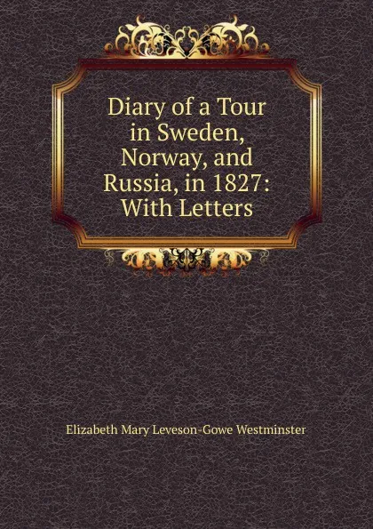 Обложка книги Diary of a Tour in Sweden, Norway, and Russia, in 1827: With Letters, Elizabeth Mary Leveson-Gowe Westminster