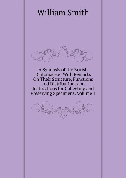 Обложка книги A Synopsis of the British Diatomaceae: With Remarks On Their Structure, Functions and Distribution; and Instructions for Collecting and Preserving Specimens, Volume 1, Smith William