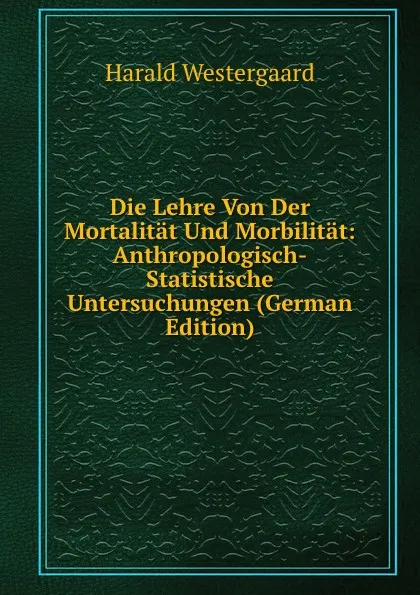 Обложка книги Die Lehre Von Der Mortalitat Und Morbilitat: Anthropologisch-Statistische Untersuchungen (German Edition), Harald Westergaard