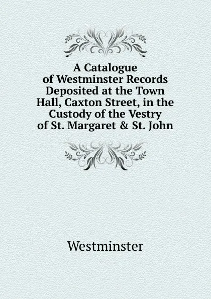 Обложка книги A Catalogue of Westminster Records Deposited at the Town Hall, Caxton Street, in the Custody of the Vestry of St. Margaret . St. John, Westminster