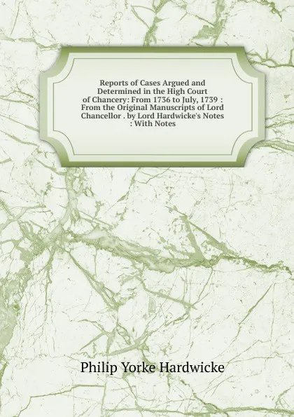 Обложка книги Reports of Cases Argued and Determined in the High Court of Chancery: From 1736 to July, 1739 : From the Original Manuscripts of Lord Chancellor . by Lord Hardwicke.s Notes : With Notes, Philip Yorke Hardwicke