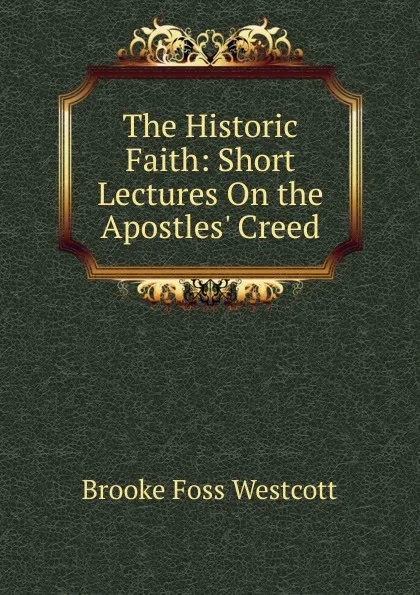 Обложка книги The Historic Faith: Short Lectures On the Apostles. Creed, Westcott Brooke Foss