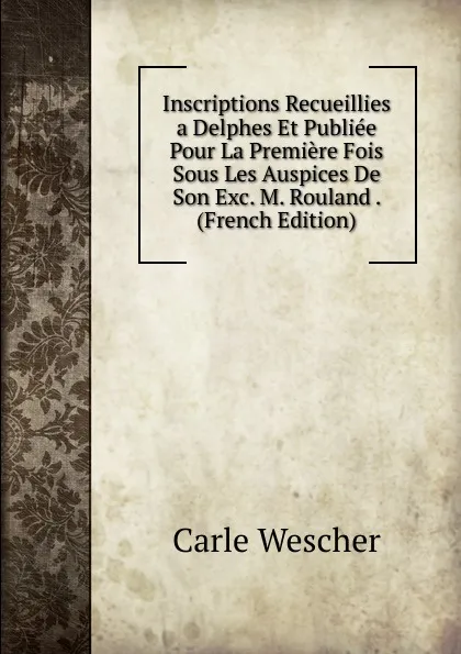 Обложка книги Inscriptions Recueillies a Delphes Et Publiee Pour La Premiere Fois Sous Les Auspices De Son Exc. M. Rouland . (French Edition), Carle Wescher