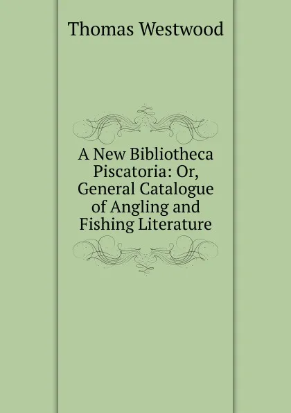 Обложка книги A New Bibliotheca Piscatoria: Or, General Catalogue of Angling and Fishing Literature, Thomas Westwood