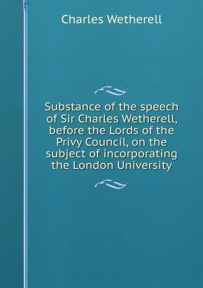 Обложка книги Substance of the speech of Sir Charles Wetherell, before the Lords of the Privy Council, on the subject of incorporating the London University, Charles Wetherell