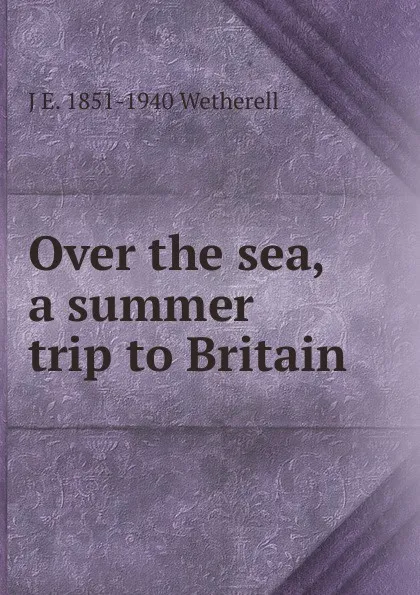 Обложка книги Over the sea, a summer trip to Britain, J E. 1851-1940 Wetherell