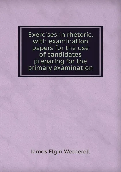 Обложка книги Exercises in rhetoric, with examination papers for the use of candidates preparing for the primary examination, James Elgin Wetherell