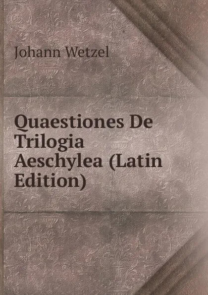 Обложка книги Quaestiones De Trilogia Aeschylea (Latin Edition), Johann Wetzel