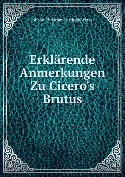 Обложка книги Erklarende Anmerkungen Zu Cicero.s Brutus, Johann Christian Friedrich Wetzel