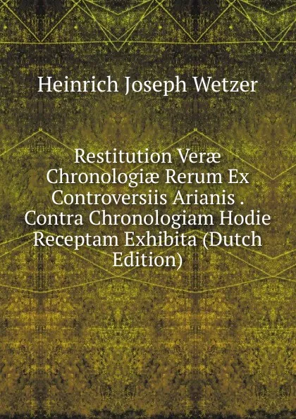 Обложка книги Restitution Verae Chronologiae Rerum Ex Controversiis Arianis . Contra Chronologiam Hodie Receptam Exhibita (Dutch Edition), Heinrich Joseph Wetzer