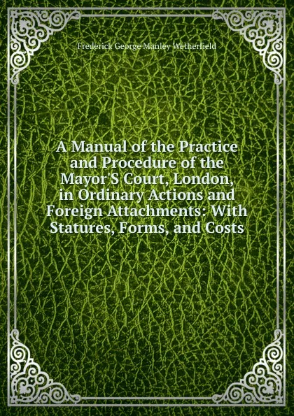 Обложка книги A Manual of the Practice and Procedure of the Mayor.S Court, London, in Ordinary Actions and Foreign Attachments: With Statures, Forms, and Costs, Frederick George Manley Wetherfield