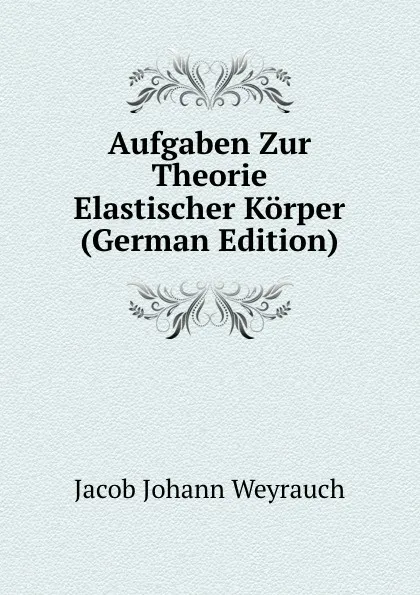 Обложка книги Aufgaben Zur Theorie Elastischer Korper (German Edition), Jacob Johann Weyrauch