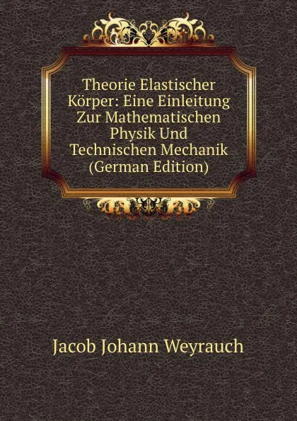 Обложка книги Theorie Elastischer Korper: Eine Einleitung Zur Mathematischen Physik Und Technischen Mechanik (German Edition), Jacob Johann Weyrauch