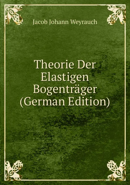 Обложка книги Theorie Der Elastigen Bogentrager (German Edition), Jacob Johann Weyrauch