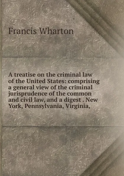 Обложка книги A treatise on the criminal law of the United States: comprising a general view of the criminal jurisprudence of the common and civil law, and a digest . New York, Pennsylvania, Virginia,, Francis Wharton