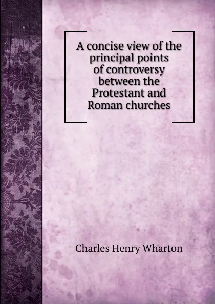 Обложка книги A concise view of the principal points of controversy between the Protestant and Roman churches, Charles Henry Wharton