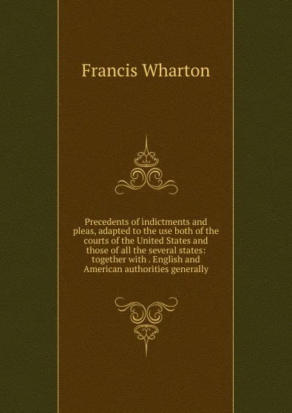 Обложка книги Precedents of indictments and pleas, adapted to the use both of the courts of the United States and those of all the several states: together with . English and American authorities generally, Francis Wharton