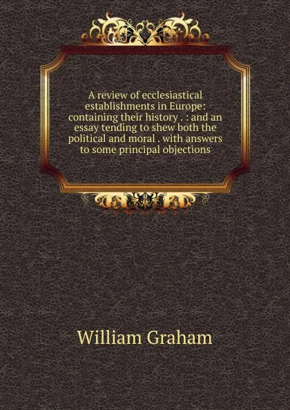 Обложка книги A review of ecclesiastical establishments in Europe: containing their history . : and an essay tending to shew both the political and moral . with answers to some principal objections, William Graham