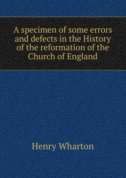 Обложка книги A specimen of some errors and defects in the History of the reformation of the Church of England, Henry Wharton