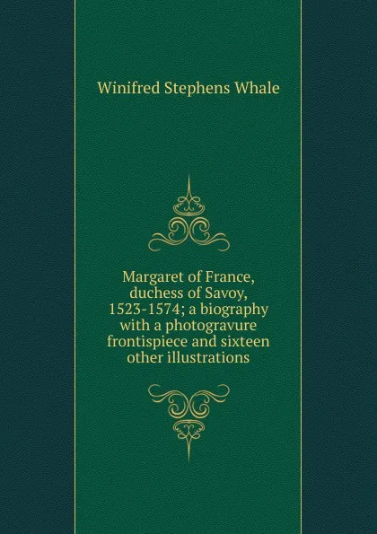 Обложка книги Margaret of France, duchess of Savoy, 1523-1574; a biography with a photogravure frontispiece and sixteen other illustrations, Winifred Stephens Whale