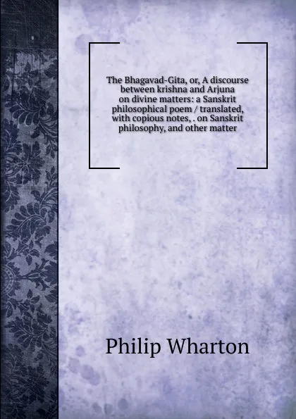 Обложка книги The Bhagavad-Gita, or, A discourse between krishna and Arjuna on divine matters: a Sanskrit philosophical poem / translated, with copious notes, . on Sanskrit philosophy, and other matter, Philip Wharton