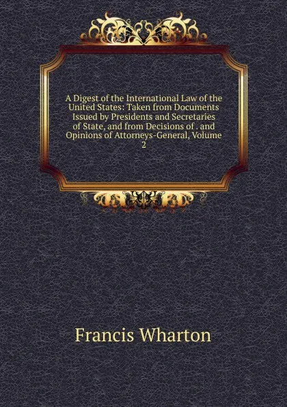 Обложка книги A Digest of the International Law of the United States: Taken from Documents Issued by Presidents and Secretaries of State, and from Decisions of . and Opinions of Attorneys-General, Volume 2, Francis Wharton