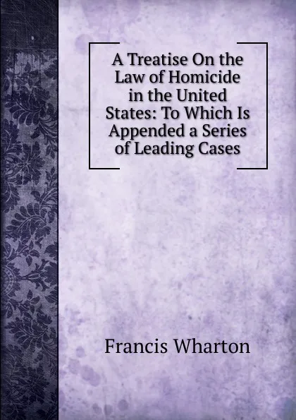 Обложка книги A Treatise On the Law of Homicide in the United States: To Which Is Appended a Series of Leading Cases, Francis Wharton