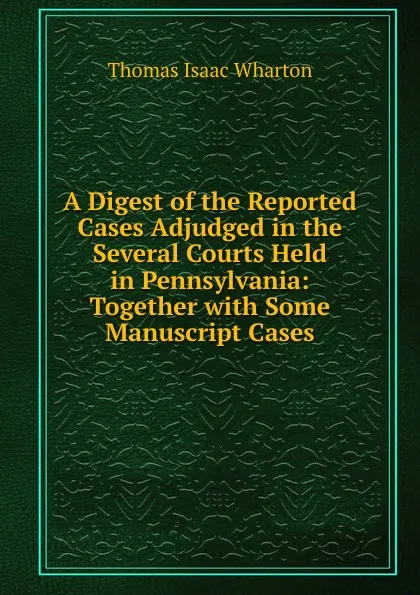 Обложка книги A Digest of the Reported Cases Adjudged in the Several Courts Held in Pennsylvania: Together with Some Manuscript Cases, Thomas Isaac Wharton