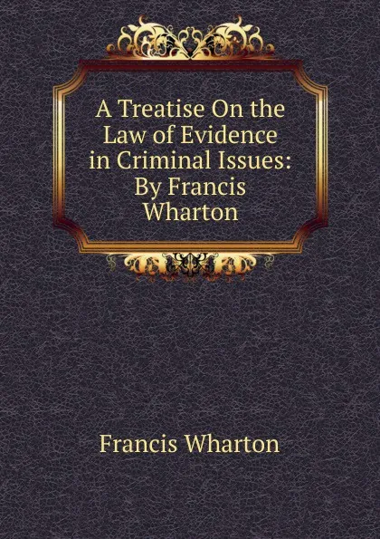 Обложка книги A Treatise On the Law of Evidence in Criminal Issues: By Francis Wharton, Francis Wharton