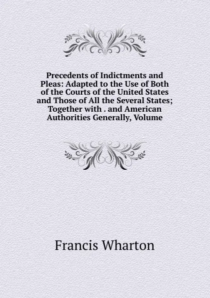 Обложка книги Precedents of Indictments and Pleas: Adapted to the Use of Both of the Courts of the United States and Those of All the Several States; Together with . and American Authorities Generally, Volume, Francis Wharton