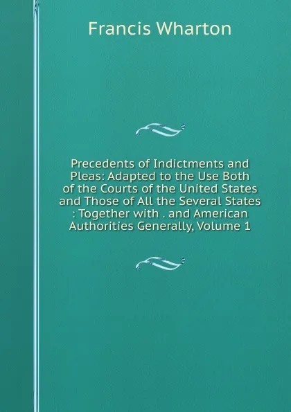 Обложка книги Precedents of Indictments and Pleas: Adapted to the Use Both of the Courts of the United States and Those of All the Several States : Together with . and American Authorities Generally, Volume 1, Francis Wharton