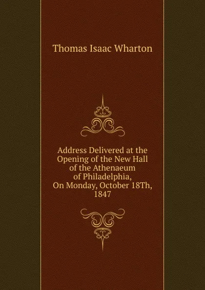 Обложка книги Address Delivered at the Opening of the New Hall of the Athenaeum of Philadelphia, On Monday, October 18Th, 1847, Thomas Isaac Wharton