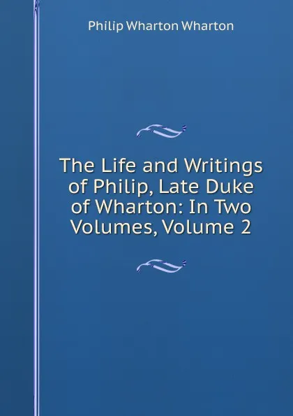 Обложка книги The Life and Writings of Philip, Late Duke of Wharton: In Two Volumes, Volume 2, Philip Wharton Wharton