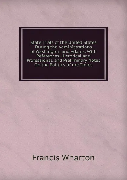 Обложка книги State Trials of the United States During the Administrations of Washington and Adams: With References, Historical and Professional, and Preliminary Notes On the Politics of the Times, Francis Wharton