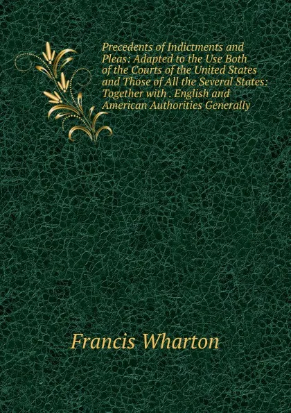 Обложка книги Precedents of Indictments and Pleas: Adapted to the Use Both of the Courts of the United States and Those of All the Several States: Together with . English and American Authorities Generally, Francis Wharton