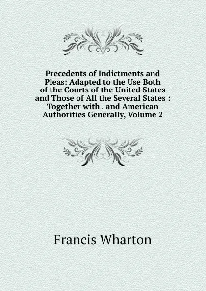 Обложка книги Precedents of Indictments and Pleas: Adapted to the Use Both of the Courts of the United States and Those of All the Several States : Together with . and American Authorities Generally, Volume 2, Francis Wharton