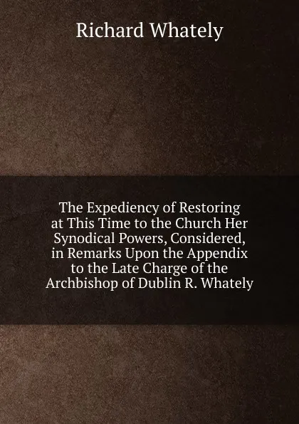 Обложка книги The Expediency of Restoring at This Time to the Church Her Synodical Powers, Considered, in Remarks Upon the Appendix to the Late Charge of the Archbishop of Dublin R. Whately., Richard Whately