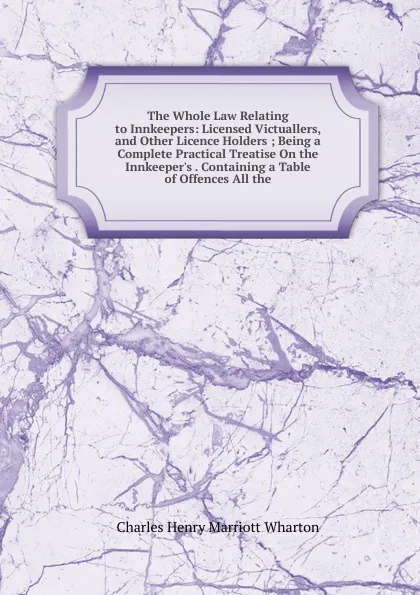 Обложка книги The Whole Law Relating to Innkeepers: Licensed Victuallers, and Other Licence Holders ; Being a Complete Practical Treatise On the Innkeeper.s . Containing a Table of Offences All the, Charles Henry Marriott Wharton