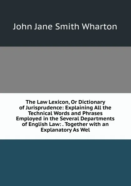 Обложка книги The Law Lexicon, Or Dictionary of Jurisprudence: Explaining All the Technical Words and Phrases Employed in the Several Departments of English Law: . Together with an Explanatory As Wel, John Jane Smith Wharton