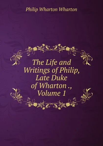 Обложка книги The Life and Writings of Philip, Late Duke of Wharton ., Volume 1, Philip Wharton Wharton