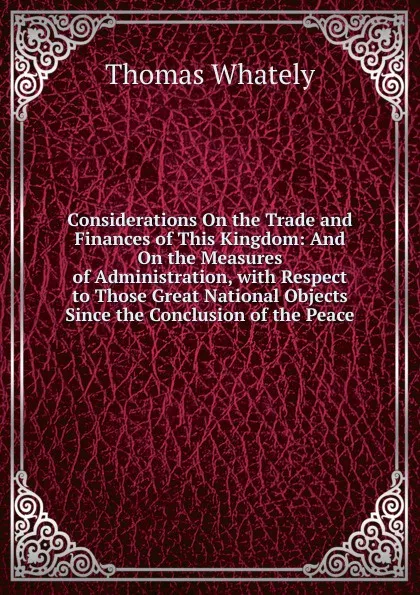 Обложка книги Considerations On the Trade and Finances of This Kingdom: And On the Measures of Administration, with Respect to Those Great National Objects Since the Conclusion of the Peace, Thomas Whately