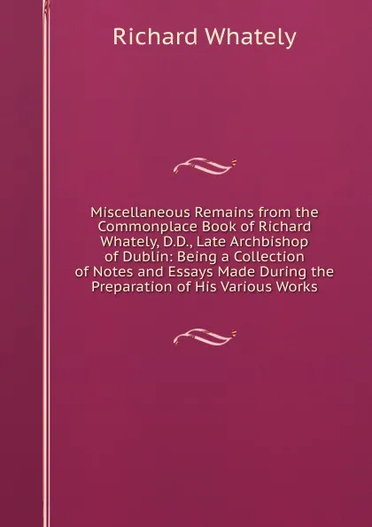 Обложка книги Miscellaneous Remains from the Commonplace Book of Richard Whately, D.D., Late Archbishop of Dublin: Being a Collection of Notes and Essays Made During the Preparation of His Various Works, Richard Whately