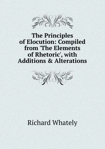 Обложка книги The Principles of Elocution: Compiled from .The Elements of Rhetoric., with Additions . Alterations, Richard Whately