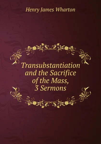 Обложка книги Transubstantiation and the Sacrifice of the Mass, 3 Sermons, Henry James Wharton