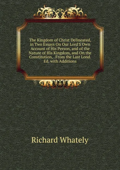 Обложка книги The Kingdom of Christ Delineated, in Two Essays On Our Lord.S Own Account of His Person, and of the Nature of His Kingdom, and On the Constitution, . From the Last Lond. Ed. with Additions, Richard Whately